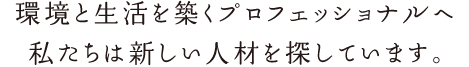 環境と生活を築くプロフェッショナルへ　私たちは新しい人材を探しています。